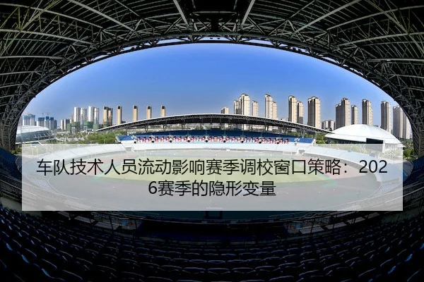 车队技术人员流动影响赛季调校窗口策略：2026赛季的隐形变量